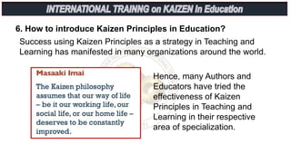 6. How to introduce Kaizen Principles in Education?
Success using Kaizen Principles as a strategy in Teaching and
Learning has manifested in many organizations around the world.
Hence, many Authors and
Educators have tried the
effectiveness of Kaizen
Principles in Teaching and
Learning in their respective
area of specialization.
 