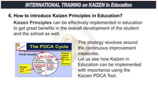 6. How to introduce Kaizen Principles in Education?
Kaizen Principles can be effectively implemented in education
to get great benefits in the overall development of the student
and the school as well.
The strategy revolves around
the continuous improvement
measures.
Let us see how Kaizen in
Education can be implemented
with importance using the
Kaizen PDCA Tool.
 