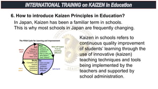 6. How to introduce Kaizen Principles in Education?
In Japan, Kaizen has been a familiar term in schools.
This is why most schools in Japan are frequently changing.
Kaizen in schools refers to
continuous quality improvement
of students’ learning through the
use of innovative (kaizen)
teaching techniques and tools
being implemented by the
teachers and supported by
school administration.
 