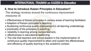6. How to introduce Kaizen Principles in Education?
The strategy revolves around the continuous improvement
measures of;
Effectiveness of Kaizen principles in various areas of learning facilitation
Adaption of Kaizen principles to teaching
Sustaining continuous quality improvement in all learning undertakings
practicality of the principles in teaching,
 reliability in learning among various learners,
 effectiveness in educational leadership.
 The role that teachers and school leaders in the implementation of
continuous quality improvement to attain and sustain the effectiveness
and efficiency of quality learning in the academic context.
 
