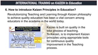 6. How to introduce Kaizen Principles in Education?
Revolutionizing Teaching and Learning through Kaizen philosophy
to achieve quality education has been a vital concern among
educators in the academe in the world today.
Kaizen is built on quality in the
total process of teaching.
To Kaizen, is to implement Kaizen
principles using appropriate tools
for continuous quality
improvement in the Teaching
process.
 