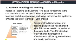 7. Kaizen in Teaching and Learning
Kaizen in Teaching and Learning “The basis for learning in the
classroom is known as the constant improvement where
teachers and students always seek ways to improve the system to
enhance the fun of learning”. -Lal Fonseka
Kaizen method is beneficial and
acquiring kaizen skill has changed
what Educators used to be and what
they used to do. This Principle had
totally changed perception of
effectiveness, efficiency, commitment
and quality profession.
 