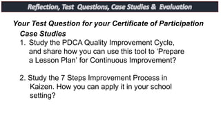 Case Studies
1. Study the PDCA Quality Improvement Cycle,
and share how you can use this tool to ‘Prepare
a Lesson Plan’ for Continuous Improvement?
2. Study the 7 Steps Improvement Process in
Kaizen. How you can apply it in your school
setting?
Your Test Question for your Certificate of Participation
 