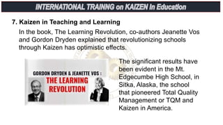 In the book, The Learning Revolution, co-authors Jeanette Vos
and Gordon Dryden explained that revolutionizing schools
through Kaizen has optimistic effects.
7. Kaizen in Teaching and Learning
The significant results have
been evident in the Mt.
Edgecumbe High School, in
Sitka, Alaska, the school
that pioneered Total Quality
Management or TQM and
Kaizen in America.
 