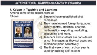 Among some of the results were as
follows:
7. Kaizen in Teaching and Learning
a) Students have established pilot
companies
b) They have learned foreign languages,
quality control, statistical analysis,
mathematics, exporting, marketing,
accounting and more.
c) Teachers and students are considered
as co- Managers as they set goals and
implement plans collectively.
d) The first week of each school year is
used for building self-esteem
 