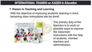 7. Kaizen in Teaching and Learning
With the objective of improving students’ learning in mind,
kaizening class instructions can be done!
The primary duty of the
teachers is to work on
possible ways to improve
the classroom
instructions with the help
of students, member
teachers and
administration.
 