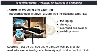 7. Kaizen in Teaching and Learning
Teachers should improve (kaizen) their instructional tools like;
 the laptop,
 desktop,
 overhead projector or
 mobile phones.
Lessons must be planned and organized well, putting the
student’s level of intelligence, learning style and interest in mind.
 