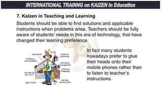 7. Kaizen in Teaching and Learning
Students should be able to find solutions and applicable
instructions when problems arise. Teachers should be fully
aware of students’ needs in this era of technology, that have
changed their learning preference.
In fact many students
nowadays prefer to glue
their heads onto their
mobile phones rather than
to listen to teacher’s
instructions.
 
