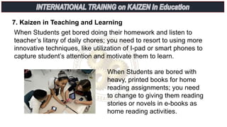 7. Kaizen in Teaching and Learning
When Students get bored doing their homework and listen to
teacher’s litany of daily chores; you need to resort to using more
innovative techniques, like utilization of I-pad or smart phones to
capture student’s attention and motivate them to learn.
When Students are bored with
heavy, printed books for home
reading assignments; you need
to change to giving them reading
stories or novels in e-books as
home reading activities.
 