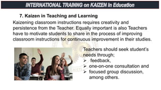 7. Kaizen in Teaching and Learning
Kaizening classroom instructions requires creativity and
persistence from the Teacher. Equally important is also Teachers
have to motivate students to share in the process of improving
classroom instructions for continuous improvement in their studies.
Teachers should seek student’s
needs through;
 feedback,
 one-on-one consultation and
 focused group discussion,
among others.
 