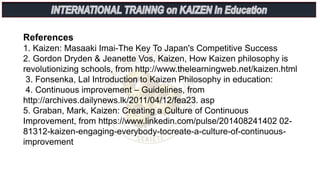 References
1. Kaizen: Masaaki Imai-The Key To Japan's Competitive Success
2. Gordon Dryden & Jeanette Vos, Kaizen, How Kaizen philosophy is
revolutionizing schools, from http://www.thelearningweb.net/kaizen.html
3. Fonsenka, Lal Introduction to Kaizen Philosophy in education:
4. Continuous improvement – Guidelines, from
http://archives.dailynews.lk/2011/04/12/fea23. asp
5. Graban, Mark, Kaizen: Creating a Culture of Continuous
Improvement, from https://www.linkedin.com/pulse/201408241402 02-
81312-kaizen-engaging-everybody-tocreate-a-culture-of-continuous-
improvement
 
