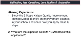 Sharing Experience
1. Study the 6 Steps Kaizen Quality Improvement
Method Model. Identify an Improvement potential
in your school and share how you apply these 6
steps.
2. What are the expected Results / Outcomes of this
application?
 