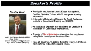 Timothy Wooi
Add: 20C, Taman Bahagia, 06000,
Jitra, Kedah
Email: timothywooi2@gmail.com
H/p: +6019 4514007 (Malaysia)
Speaker’s Profile
• Principal Consultant for Lean & Kaizen Management.
Certified ‘Train the Trainer’ with 35 over years working
experience.
 International Educational Speaker for South East Asian
Institute of Educational Training Inc.(SEAIETI)
An Innovative Engineer that trains MNC on Creativity &
Innovation for Continuous Improvement.
• Founder of Tim’s Waterfuel an alternative fuel supplement
using Water to add power to automobiles.
• Rode 24 Countries, 18,290km, 4 months 11 days, 6 3/4 hours
from Malaysia to London on just a 125 cc.
 