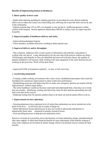 Benefits of Implementing Kaizen in Healthcare
1. Better quality at lower costs
- Rather than reducing spending by slashing payments or providing less care, Kaizen methods
allows one to reduce the actual cost of providing care, allowing one to provide more service & care
to the community.
- Reports estimate that 13% to 20% of a hospital’s costs are due to ‘inefficient practices within
control of the hospital.’ Kaizen approach attacks these MUDA to reduce costs, by improving flow
& quality.
2. Improved quality of healthcare delivery and safety
- Improved housekeeping/ hygiene
- Fewer mistakes, accidents and errors resulting in better patient care.
3. Improved delivery and/or throughput
- Due to Kaizen, employees flow or pull system of information and materials; each patient is
worked with, one unit at a time and passed on for the next step of the process without any delay.
All blockages and obstacles to flow are identified and removed in Kaizen, hence, the number of
patients attended to will increase while working with same equipment in the same facilities by just
working on the processes. Work will be done faster.
- Improved FLOW of treatment to patients – in time, in full, error free!
4. Accelerating momentum
- Creating a stable working environment with a clear vision, standardized procedures that create the
foundation for continuous improvement to attain world class performance.
- Standardizing processes and improving flow to make sure emergency patients are treated with the
right protocols without major delays.
- The entire healthcare workforce becomes motivated and understands that, when they are at work,
they are actually identifying, creating and delivering value for their patients and nothing else and
feels to be part of the success.
- Reducing waiting time for patients; patient check in & check out time & admin efforts to do so.
5. Improvements in store/ pharmacy
- Ensuring pharmacies have optimum level of stocks that medications are never stocked out at the
point of use & to - avoid losses due to expiry of drugs etc.
- Better laboratories layout and processes to give test results to physicians and patients in
dramatically faster times measured in minutes instead of hours.
- Error proofing processes to help prevent medication errors.
Kaizen is everyday & everywhere across the business covering marketing, design, manufacturing &
after sales support. It offers hard financial benefits & more importantly softer benefits relating to
team work, employee involvement & culture change which is an absolute must to sustain the hard
benefits.
 