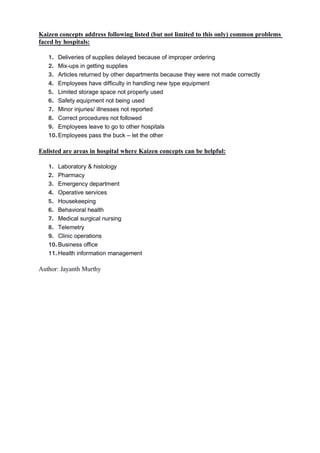Kaizen concepts address following listed (but not limited to this only) common problems
faced by hospitals:
1. Deliveries of supplies delayed because of improper ordering
2. Mix-ups in getting supplies
3. Articles returned by other departments because they were not made correctly
4. Employees have difficulty in handling new type equipment
5. Limited storage space not properly used
6. Safety equipment not being used
7. Minor injuries/ illnesses not reported
8. Correct procedures not followed
9. Employees leave to go to other hospitals
10.Employees pass the buck – let the other
Enlisted are areas in hospital where Kaizen concepts can be helpful:
1. Laboratory & histology
2. Pharmacy
3. Emergency department
4. Operative services
5. Housekeeping
6. Behavioral health
7. Medical surgical nursing
8. Telemetry
9. Clinic operations
10.Business office
11.Health information management
Author: Jayanth Murthy
 