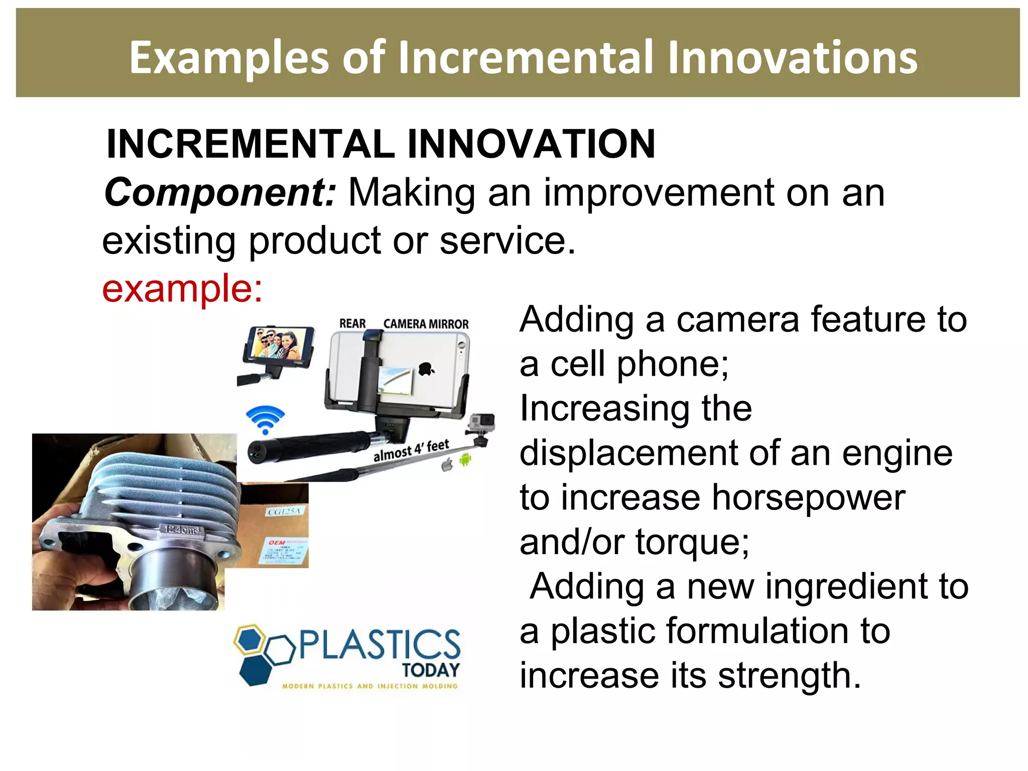 INCREMENTAL INNOVATION
Component: Making an improvement on an
existing product or service.
example:
Examples of Incremental Innovations
Adding a camera feature to
a cell phone;
Increasing the
displacement of an engine
to increase horsepower
and/or torque;
Adding a new ingredient to
a plastic formulation to
increase its strength.
 