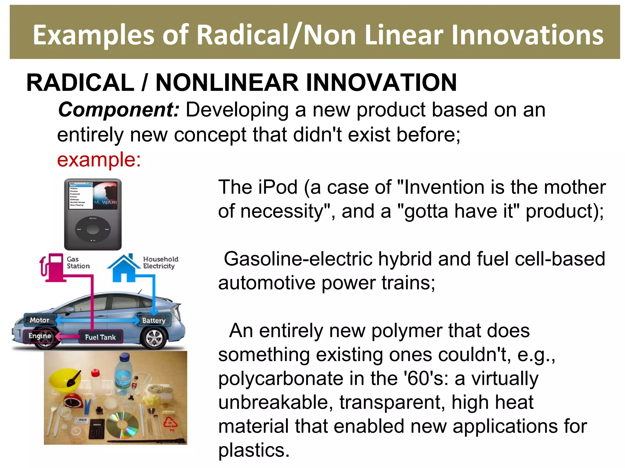RADICAL / NONLINEAR INNOVATION
Component: Developing a new product based on an
entirely new concept that didn't exist before;
example:
Examples of Radical/Non Linear Innovations
The iPod (a case of "Invention is the mother
of necessity", and a "gotta have it" product);
Gasoline-electric hybrid and fuel cell-based
automotive power trains;
An entirely new polymer that does
something existing ones couldn't, e.g.,
polycarbonate in the '60's: a virtually
unbreakable, transparent, high heat
material that enabled new applications for
plastics.
 