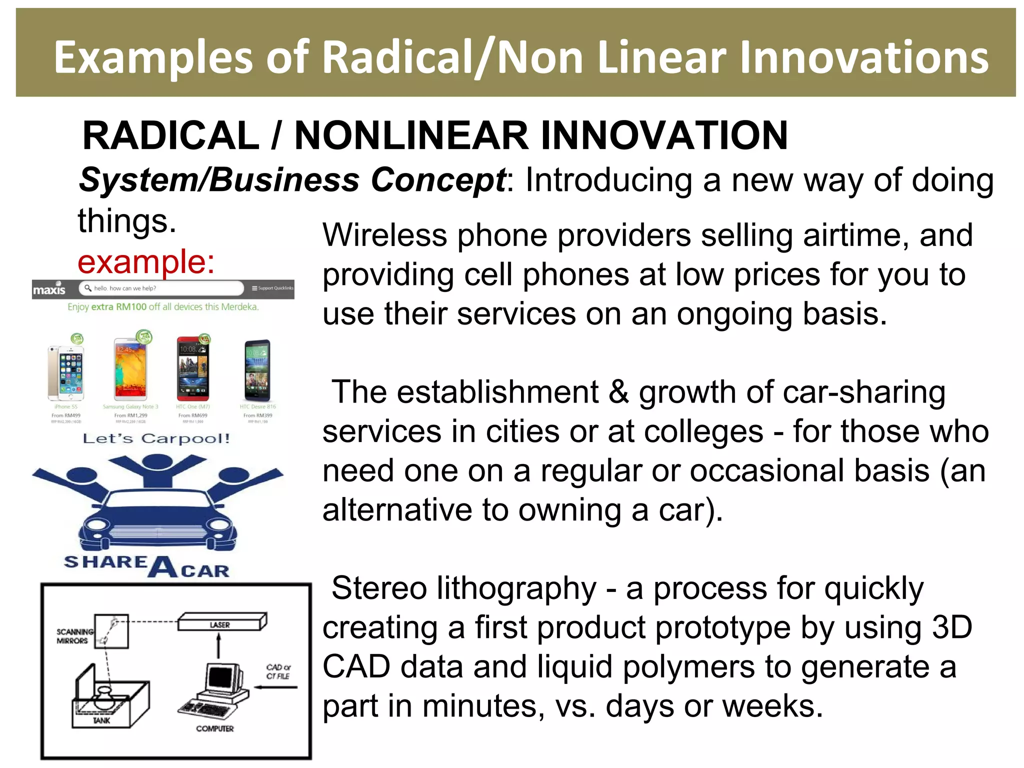 RADICAL / NONLINEAR INNOVATION
System/Business Concept: Introducing a new way of doing
things.
example:
Wireless phone providers selling airtime, and
providing cell phones at low prices for you to
use their services on an ongoing basis.
The establishment & growth of car-sharing
services in cities or at colleges - for those who
need one on a regular or occasional basis (an
alternative to owning a car).
Stereo lithography - a process for quickly
creating a first product prototype by using 3D
CAD data and liquid polymers to generate a
part in minutes, vs. days or weeks.
Examples of Radical/Non Linear Innovations
 