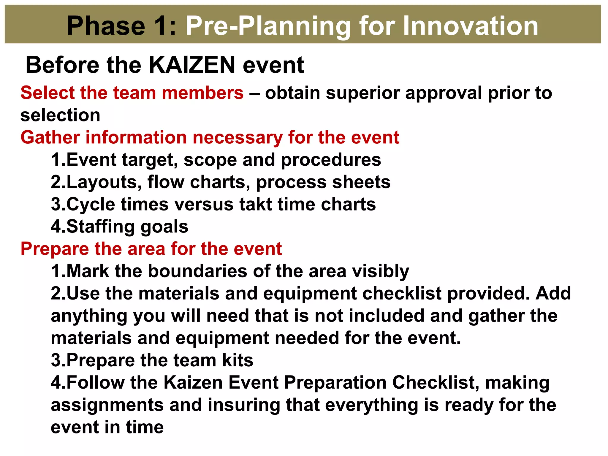 Before the KAIZEN event
Phase 1: Pre-Planning for Innovation
Select the team members – obtain superior approval prior to
selection
Gather information necessary for the event
1.Event target, scope and procedures
2.Layouts, flow charts, process sheets
3.Cycle times versus takt time charts
4.Staffing goals
Prepare the area for the event
1.Mark the boundaries of the area visibly
2.Use the materials and equipment checklist provided. Add
anything you will need that is not included and gather the
materials and equipment needed for the event.
3.Prepare the team kits
4.Follow the Kaizen Event Preparation Checklist, making
assignments and insuring that everything is ready for the
event in time
 