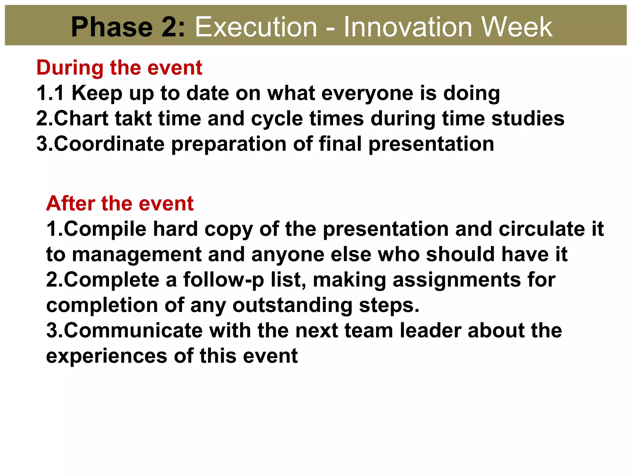 Phase 2: Execution - Innovation Week
During the event
1.1 Keep up to date on what everyone is doing
2.Chart takt time and cycle times during time studies
3.Coordinate preparation of final presentation
After the event
1.Compile hard copy of the presentation and circulate it
to management and anyone else who should have it
2.Complete a follow-p list, making assignments for
completion of any outstanding steps.
3.Communicate with the next team leader about the
experiences of this event
 