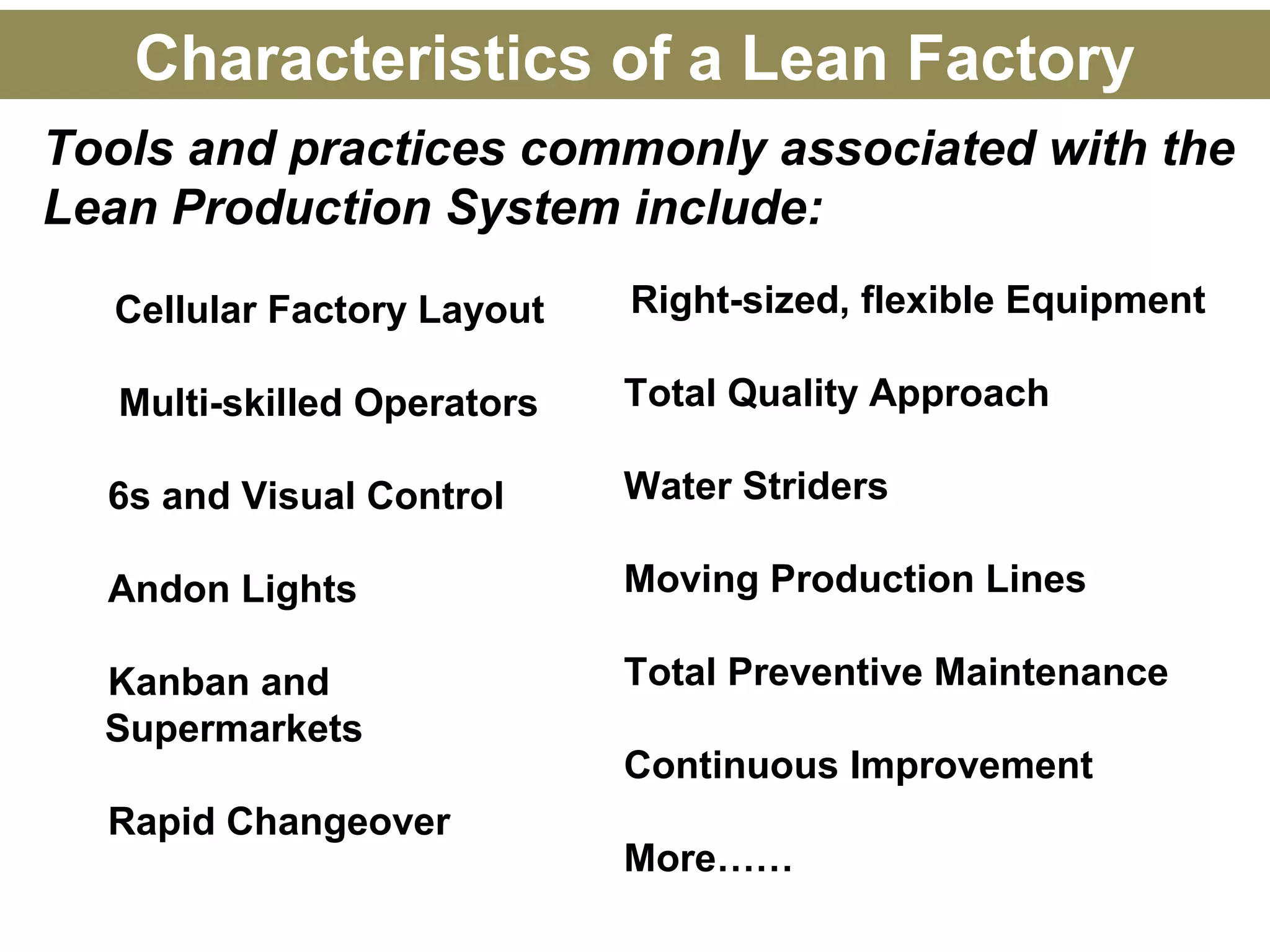 Tools and practices commonly associated with the
Lean Production System include:
Cellular Factory Layout
Multi-skilled Operators
6s and Visual Control
Andon Lights
Kanban and
Supermarkets
Rapid Changeover
Right-sized, flexible Equipment
Total Quality Approach
Water Striders
Moving Production Lines
Total Preventive Maintenance
Continuous Improvement
More……
Characteristics of a Lean Factory
 