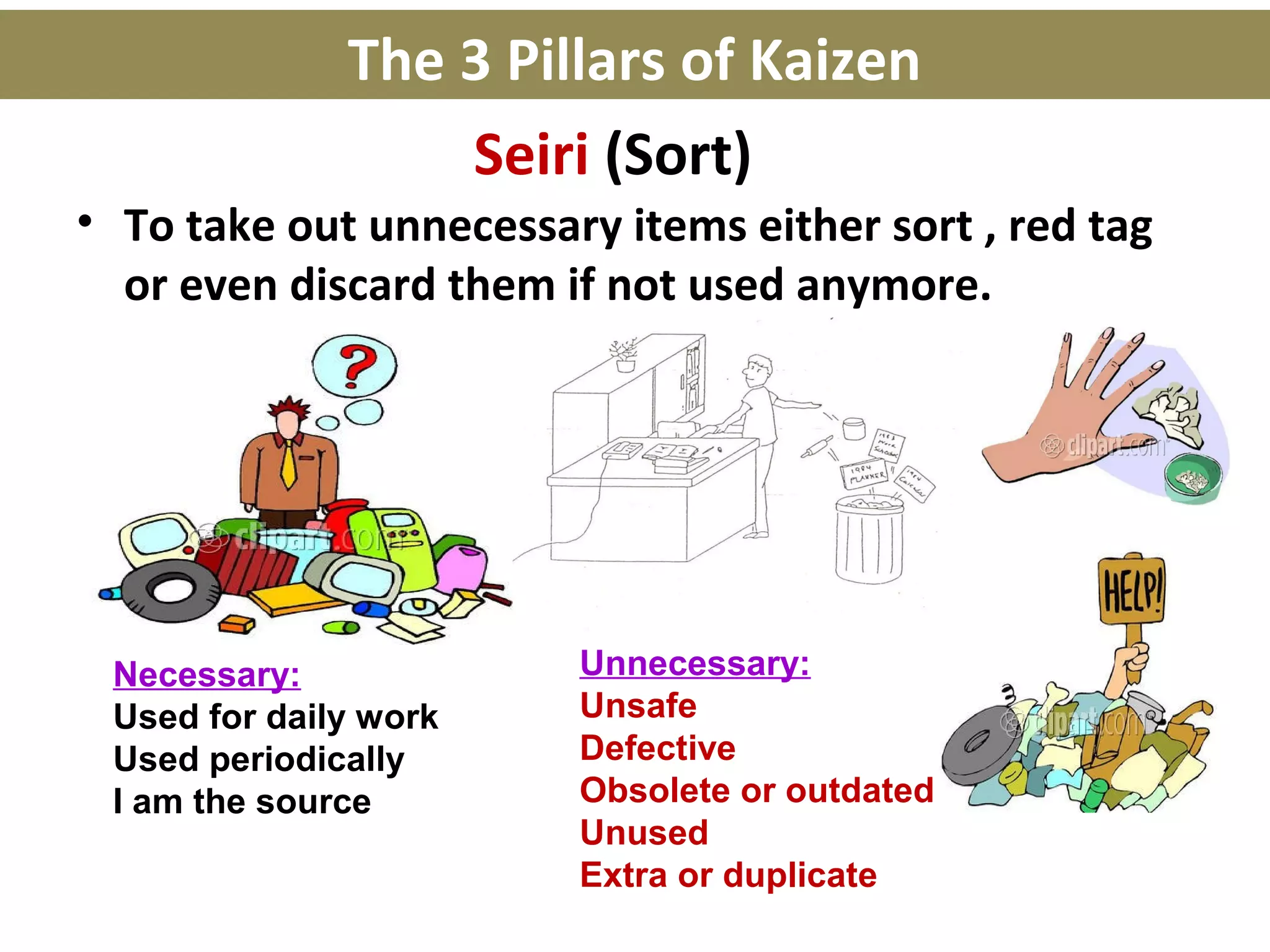 Seiri (Sort)
• To take out unnecessary items either sort , red tag
or even discard them if not used anymore.
Necessary:
Used for daily work
Used periodically
I am the source
Unnecessary:
Unsafe
Defective
Obsolete or outdated
Unused
Extra or duplicate
The 3 Pillars of Kaizen
 