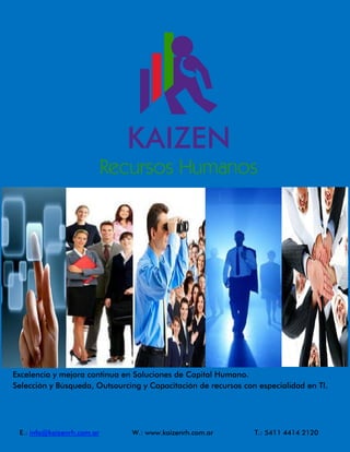 Excelencia y mejora continua en Soluciones de Capital Humano.
Selección y Búsqueda, Outsourcing y Capacitación de recursos con especialidad en TI.




 E.: info@kaizenrh.com.ar      W.: www.kaizenrh.com.ar          T.: 5411 4414 2120
 