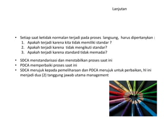 • Setiap saat ketidak normalan terjadi pada proses langsung, harus dipertanykan : 
1. Apakah terjadi karena kita tidak memiliki standar ? 
2. Apakah terjadi karena tidak mengikuti standar? 
3. Apakah terjadi karena standard tidak memadai? 
• SDCA menstandarisasi dan menstabilkan proses saat ini 
• PDCA memperbaiki proses saat ini 
• SDCA merujuk kepada pemeliharaan dan PDCA merujuk untuk perbaikan, hl ini 
menjadi dua (2) tanggung jawab utama management 
Lanjutan 
 