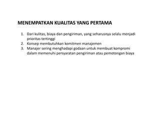 MENEMPATKAN KUALITAS YANG PERTAMA 
1. Dari kulitas, biaya dan pengiriman, yang seharusnya selalu menjadi 
prioritas tertinggi 
2. Konsep membutuhkan komitmen manajemen 
3. Manajer sering menghadapi godaan untuk membuat kompromi 
dalam memenuhi persyaratan pengiriman atau pemotongan biaya 
 