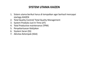 SYSTEM UTAMA KAIZEN 
1. Sistem utama berikut harus di tempatkan agar berhasil mencapai 
startegy KAIZEN 
2. Total Quality Control/ Total Quality Management 
3. System Produksi Just In Time (JIT) 
4. Total Productive maintenance (TPM) 
5. Penyebarluasan Kebijakan 
6. Siystem Saran (SS) 
7. Aktvitas Kelompok (SGA) 
 