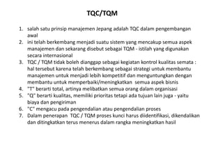 TQC/TQM 
1. salah satu prinsip manajemen Jepang adalah TQC dalam pengembangan 
awal 
2. ini telah berkembang menjadi suatu sistem yang mencakup semua aspek 
manajemen dan sekarang disebut sebagai TQM - istilah yang digunakan 
secara internasional 
3. TQC / TQM tidak boleh dianggap sebagai kegiatan kontrol kualitas semata : 
hal tersebut karena telah berkembang sebagai strategi untuk membantu 
manajemen untuk menjadi lebih kompetitif dan menguntungkan dengan 
membantu untuk memperbaiki/meningkatkan semua aspek bisnis 
4. "T" berarti total, artinya melibatkan semua orang dalam organisasi 
5. "Q" berarti kualitas, memiliki prioritas tetapi ada tujuan lain juga - yaitu 
biaya dan pengiriman 
6. "C" mengacu pada pengendalian atau pengendalian proses 
7. Dalam penerapan TQC / TQM proses kunci harus diidentifikasi, dikendalikan 
dan ditingkatkan terus menerus dalam rangka meningkatkan hasil 
 