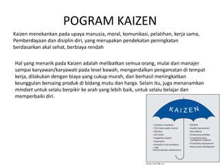 POGRAM KAIZEN 
Kaizen menekankan pada upaya manusia, moral, komunikasi, pelatihan, kerja sama, 
Pemberdayaan dan disiplin diri, yang merupakan pendekatan peningkatan 
berdasarkan akal sehat, berbiaya rendah 
Hal yang menarik pada Kaizen adalah melibatkan semua orang, mulai dari manajer 
sampai karyawan/karyawati pada level bawah, mengandalkan pengamatan di tempat 
kerja, dilakukan dengan biaya yang cukup murah, dan berhasil meningkatkan 
keunggulan bersaing produk di bidang mutu dan harga. Selain itu, juga menanamkan 
mindset untuk selalu berpikir ke arah yang lebih baik, untuk selalu belajar dan 
memperbaiki diri. 
 