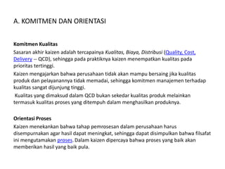 A. KOMITMEN DAN ORIENTASI 
Komitmen Kualitas 
Sasaran akhir kaizen adalah tercapainya Kualitas, Biaya, Distribusi (Quality, Cost, 
Delivery -- QCD), sehingga pada praktiknya kaizen menempatkan kualitas pada 
prioritas tertinggi. 
Kaizen mengajarkan bahwa perusahaan tidak akan mampu bersaing jika kualitas 
produk dan pelayanannya tidak memadai, sehingga komitmen manajemen terhadap 
kualitas sangat dijunjung tinggi. 
Kualitas yang dimaksud dalam QCD bukan sekedar kualitas produk melainkan 
termasuk kualitas proses yang ditempuh dalam menghasilkan produknya. 
Orientasi Proses 
Kaizen menekankan bahwa tahap pemrosesan dalam perusahaan harus 
disempurnakan agar hasil dapat meningkat, sehingga dapat disimpulkan bahwa filsafat 
ini mengutamakan proses. Dalam kaizen dipercaya bahwa proses yang baik akan 
memberikan hasil yang baik pula. 
 