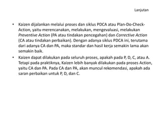 Lanjutan 
• Kaizen dijalankan melalui proses dan siklus PDCA atau Plan-Do-Check- 
Action, yaitu merencanakan, melakukan, mengevaluasi, melakukan 
Preventive Action (PA atau tindakan pencegahan) dan Corrective Action 
(CA atau tindakan perbaikan). Dengan adanya siklus PDCA ini, terutama 
dari adanya CA dan PA, maka standar dan hasil kerja semakin lama akan 
semakin baik. 
• Kaizen dapat dilakukan pada seluruh proses, apakah pada P, D, C, atau A. 
Tetapi pada praktiknya, Kaizen lebih banyak dilakukan pada proses Action, 
yaitu CA dan PA. Pada CA dan PA, akan muncul rekomendasi, apakah ada 
saran perbaikan untuk P, D, dan C. 
 