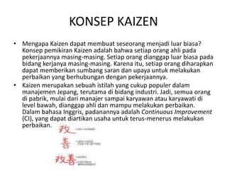 KONSEP KAIZEN 
• Mengapa Kaizen dapat membuat seseorang menjadi luar biasa? 
Konsep pemikiran Kaizen adalah bahwa setiap orang ahli pada 
pekerjaannya masing-masing. Setiap orang dianggap luar biasa pada 
bidang kerjanya masing-masing. Karena itu, setiap orang diharapkan 
dapat memberikan sumbang saran dan upaya untuk melakukan 
perbaikan yang berhubungan dengan pekerjaannya. 
• Kaizen merupakan sebuah istilah yang cukup populer dalam 
manajemen Jepang, terutama di bidang industri. Jadi, semua orang 
di pabrik, mulai dari manajer sampai karyawan atau karyawati di 
level bawah, dianggap ahli dan mampu melakukan perbaikan. 
Dalam bahasa Inggris, padanannya adalah Continuous Improvement 
(CI), yang dapat diartikan usaha untuk terus-menerus melakukan 
perbaikan. 
 