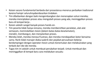 • Kaizen secara fundamental berbeda dari prosesterus-menerus perbaikan tradisional 
karena hampir seluruhnyaberdasarkan tindakan. 
• Tim dibebankan dengan baik mengembangkan dan menerapkan solusi mereka; 
mereka menciptakan proses atau mengubah proses yang ada, meninggalkan proses 
baru di tempat kerja . 
• Kaizen adalah sangat banyak proses hands-on. 
• Tim peserta tidak hanya rencana, mereka membersihkan peralatan, alat-alat 
semacam, memindahkan mesin (dalam batas-batas keselamatan), 
merakit, membangun, dan menjalankan proses. 
• Mereka lelah, mereka merasa frustrasi, dan mereka mendapatkan kotor bersama-sama. 
Rank tidak manajer diakui-pabrik dan pejabat perusahaan bekerja 
berdampingan dengan operator mesin untuk menemukan dan melaksanakan yang 
terbaik dari ide-ide mereka. 
• Tugas tim ini adalah untuk membuat perubahan terjadi. Untuk membuat dan 
meninggalkan di tempat baru cara melakukan sesuatu 
 
