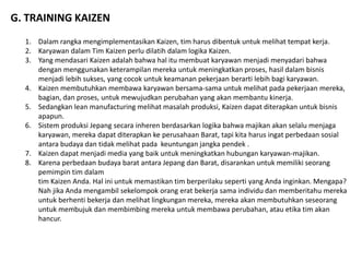 G. TRAINING KAIZEN 
1. Dalam rangka mengimplementasikan Kaizen, tim harus dibentuk untuk melihat tempat kerja. 
2. Karyawan dalam Tim Kaizen perlu dilatih dalam logika Kaizen. 
3. Yang mendasari Kaizen adalah bahwa hal itu membuat karyawan menjadi menyadari bahwa 
dengan menggunakan keterampilan mereka untuk meningkatkan proses, hasil dalam bisnis 
menjadi lebih sukses, yang cocok untuk keamanan pekerjaan berarti lebih bagi karyawan. 
4. Kaizen membutuhkan membawa karyawan bersama-sama untuk melihat pada pekerjaan mereka, 
bagian, dan proses, untuk mewujudkan perubahan yang akan membantu kinerja. 
5. Sedangkan lean manufacturing melihat masalah produksi, Kaizen dapat diterapkan untuk bisnis 
apapun. 
6. Sistem produksi Jepang secara inheren berdasarkan logika bahwa majikan akan selalu menjaga 
karyawan, mereka dapat diterapkan ke perusahaan Barat, tapi kita harus ingat perbedaan sosial 
antara budaya dan tidak melihat pada keuntungan jangka pendek . 
7. Kaizen dapat menjadi media yang baik untuk meningkatkan hubungan karyawan-majikan. 
8. Karena perbedaan budaya barat antara Jepang dan Barat, disarankan untuk memiliki seorang 
pemimpin tim dalam 
tim Kaizen Anda. Hal ini untuk memastikan tim berperilaku seperti yang Anda inginkan. Mengapa? 
Nah jika Anda mengambil sekelompok orang erat bekerja sama individu dan memberitahu mereka 
untuk berhenti bekerja dan melihat lingkungan mereka, mereka akan membutuhkan seseorang 
untuk membujuk dan membimbing mereka untuk membawa perubahan, atau etika tim akan 
hancur. 
 