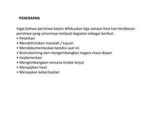 PENERAPAN 
Ingat bahwa peristiwa kaizen difokuskan tiga sampai lima hari terobosan 
peristiwa yang umumnya meliputi kegiatan sebagai berikut: 
• Pelatihan 
• Mendefinisikan masalah / tujuan 
• Mendokumentasikan kondisi saat ini 
• Brainstorming dan mengembangkan negara masa depan 
• Implementasi 
• Mengembangkan rencana tindak lanjut 
• Menyajikan hasil 
• Merayakan keberhasilan 
 