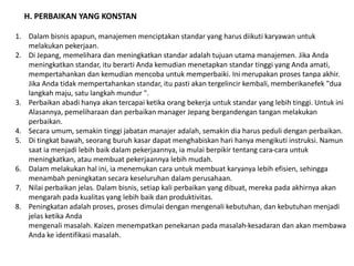 H. PERBAIKAN YANG KONSTAN 
1. Dalam bisnis apapun, manajemen menciptakan standar yang harus diikuti karyawan untuk 
melakukan pekerjaan. 
2. Di Jepang, memelihara dan meningkatkan standar adalah tujuan utama manajemen. Jika Anda 
meningkatkan standar, itu berarti Anda kemudian menetapkan standar tinggi yang Anda amati, 
mempertahankan dan kemudian mencoba untuk memperbaiki. Ini merupakan proses tanpa akhir. 
Jika Anda tidak mempertahankan standar, itu pasti akan tergelincir kembali, memberikanefek "dua 
langkah maju, satu langkah mundur ". 
3. Perbaikan abadi hanya akan tercapai ketika orang bekerja untuk standar yang lebih tinggi. Untuk ini 
Alasannya, pemeliharaan dan perbaikan manager Jepang bergandengan tangan melakukan 
perbaikan. 
4. Secara umum, semakin tinggi jabatan manajer adalah, semakin dia harus peduli dengan perbaikan. 
5. Di tingkat bawah, seorang buruh kasar dapat menghabiskan hari hanya mengikuti instruksi. Namun 
saat ia menjadi lebih baik dalam pekerjaannya, ia mulai berpikir tentang cara-cara untuk 
meningkatkan, atau membuat pekerjaannya lebih mudah. 
6. Dalam melakukan hal ini, ia menemukan cara untuk membuat karyanya lebih efisien, sehingga 
menambah peningkatan secara keseluruhan dalam perusahaan. 
7. Nilai perbaikan jelas. Dalam bisnis, setiap kali perbaikan yang dibuat, mereka pada akhirnya akan 
mengarah pada kualitas yang lebih baik dan produktivitas. 
8. Peningkatan adalah proses, proses dimulai dengan mengenali kebutuhan, dan kebutuhan menjadi 
jelas ketika Anda 
mengenali masalah. Kaizen menempatkan penekanan pada masalah-kesadaran dan akan membawa 
Anda ke identifikasi masalah. 
 