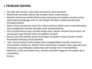 I. PROBLEM SOLVING 
• jika tidak ada masalah, maka tidak ada potensi untuk perbaikan. 
• Ketika Anda menyadari bahwa ada masalah, Kaizen sudah bekerja. 
• Masalah sebenarnya adalah bahwa orang-orang yang menciptakan masalah sering 
tidak langsung terganggu oleh itu, dan dengan demikian cenderung tidak peka 
terhadap masalah. 
• Dalam situasi manajemen sehari-hari, Naluri pertama adalah untuk menyembunyikan 
atau mengabaikan masalah daripada untuk memperbaikinya. 
• Hal ini terjadi karena suatu masalah dengan baik, sebuah masalah! Secara alami, tak 
seorang pun ingin dituduh telah menciptakan masalah. 
• Namun, jika Anda berpikir positif, Anda dapat mengubah setiap masalah menjadi 
kesempatan berharga untuk perbaikan. 
• Jadi, menurut Kaizen filsafat, ketika Anda mengidentifikasi masalah, Anda harus 
memecahkan masalah itu. Setelah Anda memecahkan masalah, Anda, pada dasarnya, 
melampaui yang ditetapkan sebelumnya oleh standar. Hal ini menyebabkan 
kebutuhan untuk menetapkan baru, standar yang lebih tinggi dan merupakan dasar 
untuk Kaizen 
konsep. 
 