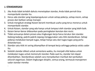 J. STANDARISASI 
1. Jika Anda tidak terlebih dahulu menetapkan standar, Anda tidak pernah bisa 
memperbaiki standar itu. 
2. Harus ada standar yang tepatpengukuran untuk setiap pekerja, setiap mesin, setiap 
proses dan bahkan setiap manajer. 
3. Untuk mengikuti strategi Kaizen berarti membuat usaha yang terus menerus untuk 
memperbaiki standar. 
4. Untuk Kaizen, standar yang ada hanya untuk lampaui oleh standar yang lebih baik. 
5. Kaizen benar-benar didasarkan pada peningkatan konstan dan revisi. 
6. Tidak semuanya dalam proses atau lingkungan kerja harus terukur dan standar. 
Kadang-kadang, pabrik-pabrik Jepang menggunakan satu titik standardisasi. Setiap 
pekerja melakukan banyak tugas, tetapi hanya satu dari tugas-tugas yang perlu 
distandarisasi. 
7. Standar satu-titik ini sering ditampilkan di tempat kerja sehingga pekerja selalu sadar 
itu. 
8. Setelah standar diikuti untuk sementara waktu, itu menjadi sifat kedua untuk 
melakukan tugas untuk memenuhi standar. Pada saat itu, standar lain dapat 
ditambahkan. Standardisasi adalah cara menyebarkan manfaat dari perbaikan 
seluruh organisasi. Dalam lingkungan disiplin, semua orang, termasuk manajemen 
sadar standar mereka 
. 
 