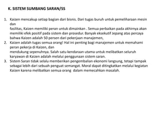 K. SISTEM SUMBANG SARAN/SS 
1. Kaizen mencakup setiap bagian dari bisnis. Dari tugas buruh untuk pemeliharaan mesin 
dan 
fasilitas, Kaizen memiliki peran untuk dimainkan . Semua perbaikan pada akhirnya akan 
memiliki efek positif pada sistem dan prosedur. Banyak eksekutif Jepang atas percaya 
bahwa Kaizen adalah 50 persen dari pekerjaan manajemen, 
2. Kaizen adalah tugas semua orang! Hal ini penting bagi manajemen untuk memahami 
peran pekerja di Kaizen, dan 
mendukung sepenuhnya. Salah satu kendaraan utama untuk melibatkan seluruh 
karyawan di Kaizen adalah melalui penggunaan sistem saran. 
3. Sistem Saran tidak selalu memberikan pengembalian ekonomi langsung, tetapi tampak 
sebagai lebih dari sebuah penguat semangat. Moral dapat ditingkatkan melalui kegiatan 
Kaizen karena melibatkan semua orang dalam memecahkan masalah. 
 