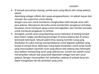 Lanjutan 
4. Di banyak perusahaan Jepang, jumlah saran yang dibuat oleh setiap pekerja 
adalah 
dipandang sebagai refleksi dari upaya pengawasKaizen. Ini adalah tujuan dari 
manajer dan supervisor untuk datang 
dengan cara-cara untuk membantu menghasilkan lebih banyak saran oleh 
para pekerja. Manajemen bersedia untuk memberikan pengakuan terhadap 
karyawan untuk membuat upaya untuk meningkatkan, dan mereka mencoba 
untuk membuat pengakuan ini terlihat. 
5. Seringkali, jumlah saran yang diposting secara individual di dinding tempat 
kerja dalam rangka mendorong persaingan di antara pekerja dan di antara 
kelompok-kelompok. Sebuah pabrik khas Jepang memiliki ruang yang 
disediakan di sudut masing-masing lokakarya untuk kegiatan publikasi yang 
terjadi di tempat kerja. Beberapa ruang dapat disediakan untuk tanda-tanda 
yang menunjukkan sejumlah saran yang dibuat oleh pekerja atau kelompok, 
atau bahkan memposting saran yang sebenarnya. Contoh lain adalah untuk 
menampilkan sebuah alat yang telah diperbaiki sebagai hasil dari saran 
pekerja. Dengan menampilkan hal- perbaikan, pekerja di wilayah kerja lain 
dapat mengadopsi ide-ide perbaikan yang sama 
 