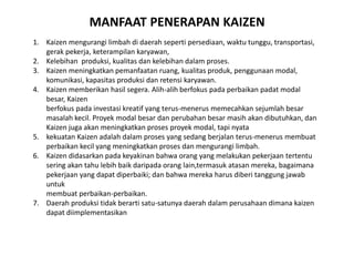 MANFAAT PENERAPAN KAIZEN 
1. Kaizen mengurangi limbah di daerah seperti persediaan, waktu tunggu, transportasi, 
gerak pekerja, keterampilan karyawan, 
2. Kelebihan produksi, kualitas dan kelebihan dalam proses. 
3. Kaizen meningkatkan pemanfaatan ruang, kualitas produk, penggunaan modal, 
komunikasi, kapasitas produksi dan retensi karyawan. 
4. Kaizen memberikan hasil segera. Alih-alih berfokus pada perbaikan padat modal 
besar, Kaizen 
berfokus pada investasi kreatif yang terus-menerus memecahkan sejumlah besar 
masalah kecil. Proyek modal besar dan perubahan besar masih akan dibutuhkan, dan 
Kaizen juga akan meningkatkan proses proyek modal, tapi nyata 
5. kekuatan Kaizen adalah dalam proses yang sedang berjalan terus-menerus membuat 
perbaikan kecil yang meningkatkan proses dan mengurangi limbah. 
6. Kaizen didasarkan pada keyakinan bahwa orang yang melakukan pekerjaan tertentu 
sering akan tahu lebih baik daripada orang lain,termasuk atasan mereka, bagaimana 
pekerjaan yang dapat diperbaiki; dan bahwa mereka harus diberi tanggung jawab 
untuk 
membuat perbaikan-perbaikan. 
7. Daerah produksi tidak berarti satu-satunya daerah dalam perusahaan dimana kaizen 
dapat diimplementasikan 
 