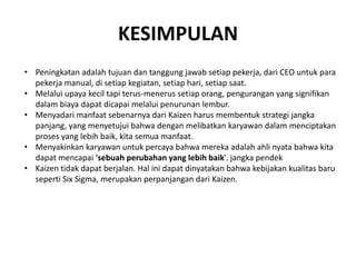 KESIMPULAN 
• Peningkatan adalah tujuan dan tanggung jawab setiap pekerja, dari CEO untuk para 
pekerja manual, di setiap kegiatan, setiap hari, setiap saat. 
• Melalui upaya kecil tapi terus-menerus setiap orang, pengurangan yang signifikan 
dalam biaya dapat dicapai melalui penurunan lembur. 
• Menyadari manfaat sebenarnya dari Kaizen harus membentuk strategi jangka 
panjang, yang menyetujui bahwa dengan melibatkan karyawan dalam menciptakan 
proses yang lebih baik, kita semua manfaat. 
• Menyakinkan karyawan untuk percaya bahwa mereka adalah ahli nyata bahwa kita 
dapat mencapai 'sebuah perubahan yang lebih baik'. jangka pendek 
• Kaizen tidak dapat berjalan. Hal ini dapat dinyatakan bahwa kebijakan kualitas baru 
seperti Six Sigma, merupakan perpanjangan dari Kaizen. 
 