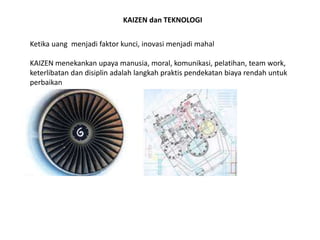 KAIZEN dan TEKNOLOGI 
Ketika uang menjadi faktor kunci, inovasi menjadi mahal 
KAIZEN menekankan upaya manusia, moral, komunikasi, pelatihan, team work, 
keterlibatan dan disiplin adalah langkah praktis pendekatan biaya rendah untuk 
perbaikan 
 