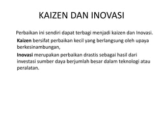 KAIZEN DAN INOVASI 
Perbaikan ini sendiri dapat terbagi menjadi kaizen dan Inovasi. 
Kaizen bersifat perbaikan kecil yang berlangsung oleh upaya 
berkesinambungan, 
Inovasi merupakan perbaikan drastis sebagai hasil dari 
investasi sumber daya berjumlah besar dalam teknologi atau 
peralatan. 
 