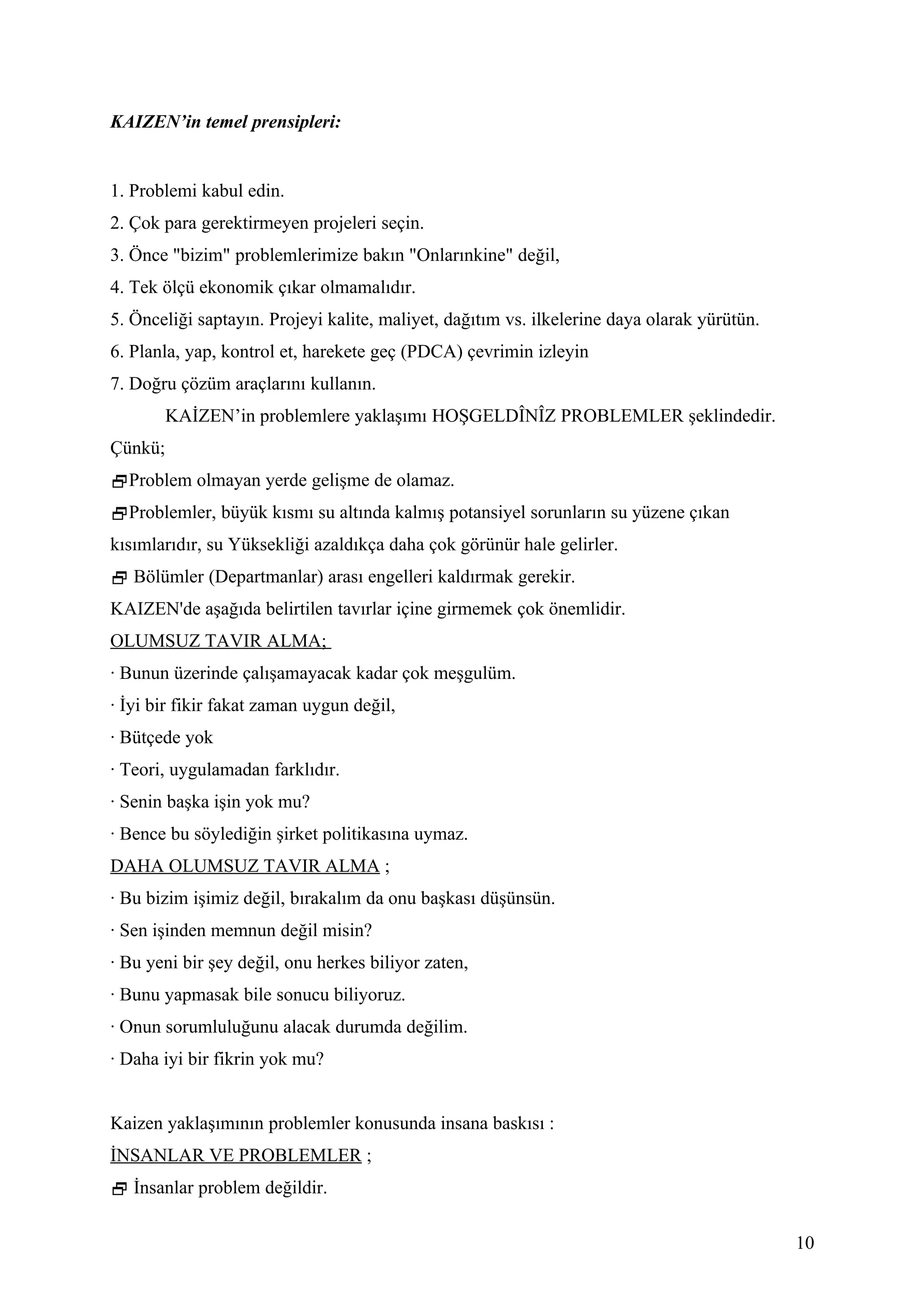 KAIZEN’in temel prensipleri:


1. Problemi kabul edin.
2. Çok para gerektirmeyen projeleri seçin.
3. Önce "bizim" problemlerimize bakın "Onlarınkine" değil,
4. Tek ölçü ekonomik çıkar olmamalıdır.
5. Önceliği saptayın. Projeyi kalite, maliyet, dağıtım vs. ilkelerine daya olarak yürütün.
6. Planla, yap, kontrol et, harekete geç (PDCA) çevrimin izleyin
7. Doğru çözüm araçlarını kullanın.
         KAİZEN’in problemlere yaklaşımı HOŞGELDÎNÎZ PROBLEMLER şeklindedir.
Çünkü;
Problem olmayan yerde gelişme de olamaz.
Problemler, büyük kısmı su altında kalmış potansiyel sorunların su yüzene çıkan
kısımlarıdır, su Yüksekliği azaldıkça daha çok görünür hale gelirler.
 Bölümler (Departmanlar) arası engelleri kaldırmak gerekir.
KAIZEN'de aşağıda belirtilen tavırlar içine girmemek çok önemlidir.
OLUMSUZ TAVIR ALMA;
· Bunun üzerinde çalışamayacak kadar çok meşgulüm.
· İyi bir fikir fakat zaman uygun değil,
· Bütçede yok
· Teori, uygulamadan farklıdır.
· Senin başka işin yok mu?
· Bence bu söylediğin şirket politikasına uymaz.
DAHA OLUMSUZ TAVIR ALMA ;
· Bu bizim işimiz değil, bırakalım da onu başkası düşünsün.
· Sen işinden memnun değil misin?
· Bu yeni bir şey değil, onu herkes biliyor zaten,
· Bunu yapmasak bile sonucu biliyoruz.
· Onun sorumluluğunu alacak durumda değilim.
· Daha iyi bir fikrin yok mu?


Kaizen yaklaşımının problemler konusunda insana baskısı :
İNSANLAR VE PROBLEMLER ;
 İnsanlar problem değildir.

                                                                                             10
 