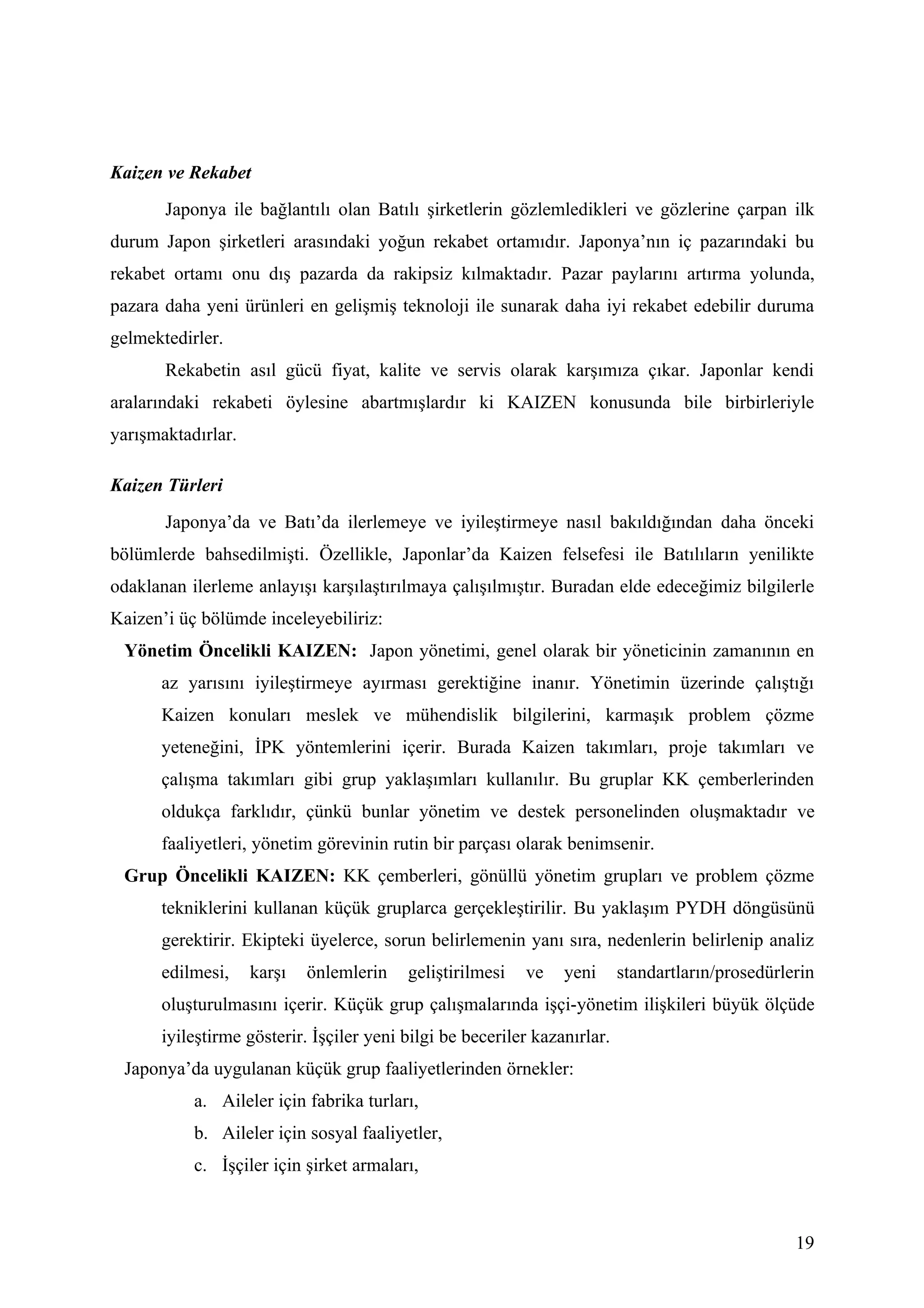 Kaizen ve Rekabet
       Japonya ile bağlantılı olan Batılı şirketlerin gözlemledikleri ve gözlerine çarpan ilk
durum Japon şirketleri arasındaki yoğun rekabet ortamıdır. Japonya’nın iç pazarındaki bu
rekabet ortamı onu dış pazarda da rakipsiz kılmaktadır. Pazar paylarını artırma yolunda,
pazara daha yeni ürünleri en gelişmiş teknoloji ile sunarak daha iyi rekabet edebilir duruma
gelmektedirler.
       Rekabetin asıl gücü fiyat, kalite ve servis olarak karşımıza çıkar. Japonlar kendi
aralarındaki rekabeti öylesine abartmışlardır ki KAIZEN konusunda bile birbirleriyle
yarışmaktadırlar.

Kaizen Türleri
       Japonya’da ve Batı’da ilerlemeye ve iyileştirmeye nasıl bakıldığından daha önceki
bölümlerde bahsedilmişti. Özellikle, Japonlar’da Kaizen felsefesi ile Batılıların yenilikte
odaklanan ilerleme anlayışı karşılaştırılmaya çalışılmıştır. Buradan elde edeceğimiz bilgilerle
Kaizen’i üç bölümde inceleyebiliriz:
 Yönetim Öncelikli KAIZEN: Japon yönetimi, genel olarak bir yöneticinin zamanının en
      az yarısını iyileştirmeye ayırması gerektiğine inanır. Yönetimin üzerinde çalıştığı
      Kaizen konuları meslek ve mühendislik bilgilerini, karmaşık problem çözme
      yeteneğini, İPK yöntemlerini içerir. Burada Kaizen takımları, proje takımları ve
      çalışma takımları gibi grup yaklaşımları kullanılır. Bu gruplar KK çemberlerinden
      oldukça farklıdır, çünkü bunlar yönetim ve destek personelinden oluşmaktadır ve
      faaliyetleri, yönetim görevinin rutin bir parçası olarak benimsenir.
 Grup Öncelikli KAIZEN: KK çemberleri, gönüllü yönetim grupları ve problem çözme
      tekniklerini kullanan küçük gruplarca gerçekleştirilir. Bu yaklaşım PYDH döngüsünü
      gerektirir. Ekipteki üyelerce, sorun belirlemenin yanı sıra, nedenlerin belirlenip analiz
      edilmesi,     karşı   önlemlerin   geliştirilmesi   ve    yeni      standartların/prosedürlerin
      oluşturulmasını içerir. Küçük grup çalışmalarında işçi-yönetim ilişkileri büyük ölçüde
      iyileştirme gösterir. İşçiler yeni bilgi be beceriler kazanırlar.
 Japonya’da uygulanan küçük grup faaliyetlerinden örnekler:
           a. Aileler için fabrika turları,
           b. Aileler için sosyal faaliyetler,
           c. İşçiler için şirket armaları,



                                                                                                  19
 