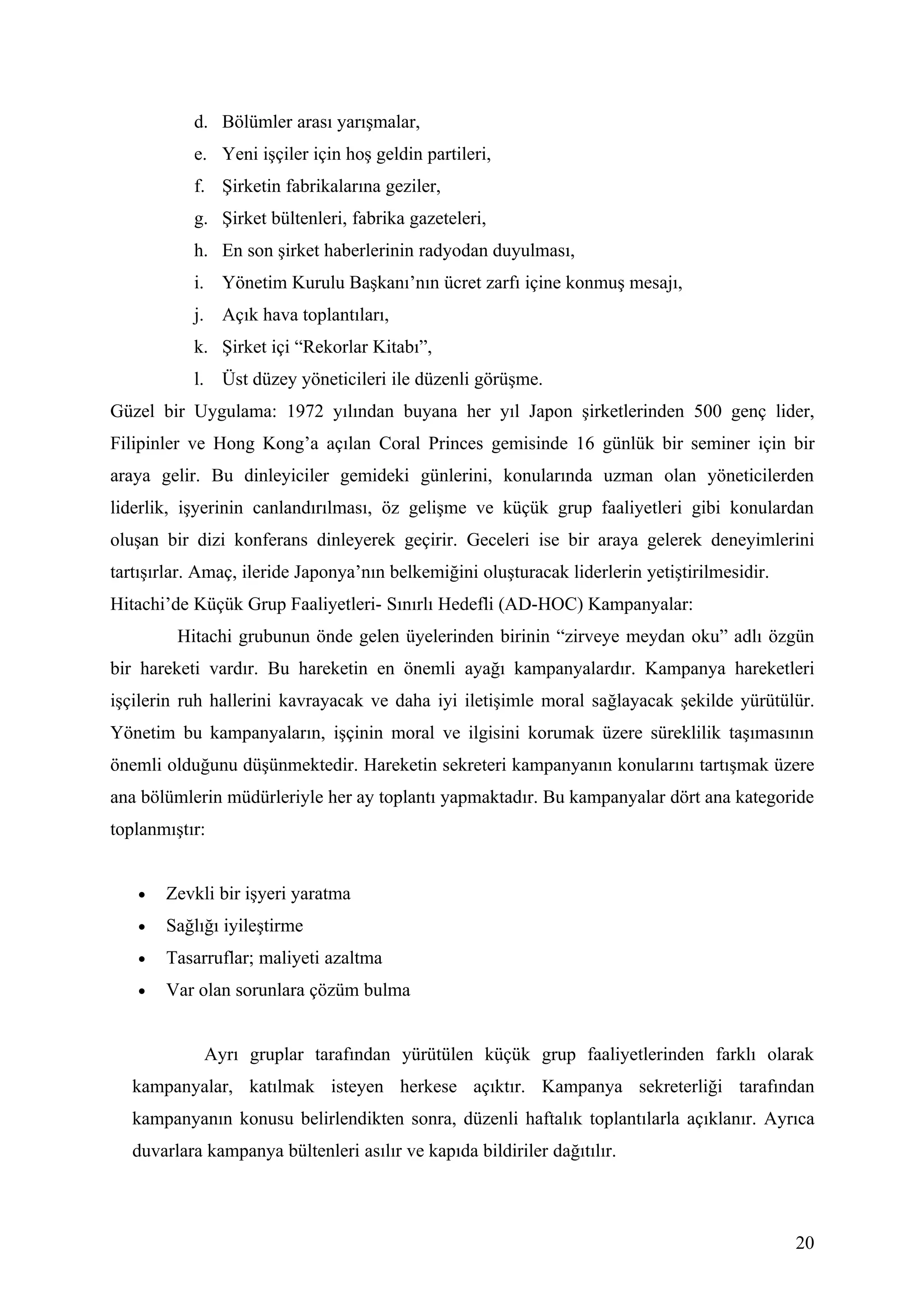 d. Bölümler arası yarışmalar,
           e. Yeni işçiler için hoş geldin partileri,
           f. Şirketin fabrikalarına geziler,
           g. Şirket bültenleri, fabrika gazeteleri,
           h. En son şirket haberlerinin radyodan duyulması,
           i. Yönetim Kurulu Başkanı’nın ücret zarfı içine konmuş mesajı,
           j. Açık hava toplantıları,
           k. Şirket içi “Rekorlar Kitabı”,
           l. Üst düzey yöneticileri ile düzenli görüşme.
Güzel bir Uygulama: 1972 yılından buyana her yıl Japon şirketlerinden 500 genç lider,
Filipinler ve Hong Kong’a açılan Coral Princes gemisinde 16 günlük bir seminer için bir
araya gelir. Bu dinleyiciler gemideki günlerini, konularında uzman olan yöneticilerden
liderlik, işyerinin canlandırılması, öz gelişme ve küçük grup faaliyetleri gibi konulardan
oluşan bir dizi konferans dinleyerek geçirir. Geceleri ise bir araya gelerek deneyimlerini
tartışırlar. Amaç, ileride Japonya’nın belkemiğini oluşturacak liderlerin yetiştirilmesidir.
Hitachi’de Küçük Grup Faaliyetleri- Sınırlı Hedefli (AD-HOC) Kampanyalar:
         Hitachi grubunun önde gelen üyelerinden birinin “zirveye meydan oku” adlı özgün
bir hareketi vardır. Bu hareketin en önemli ayağı kampanyalardır. Kampanya hareketleri
işçilerin ruh hallerini kavrayacak ve daha iyi iletişimle moral sağlayacak şekilde yürütülür.
Yönetim bu kampanyaların, işçinin moral ve ilgisini korumak üzere süreklilik taşımasının
önemli olduğunu düşünmektedir. Hareketin sekreteri kampanyanın konularını tartışmak üzere
ana bölümlerin müdürleriyle her ay toplantı yapmaktadır. Bu kampanyalar dört ana kategoride
toplanmıştır:


   •   Zevkli bir işyeri yaratma
   •   Sağlığı iyileştirme
   •   Tasarruflar; maliyeti azaltma
   •   Var olan sorunlara çözüm bulma


             Ayrı gruplar tarafından yürütülen küçük grup faaliyetlerinden farklı olarak
   kampanyalar, katılmak isteyen herkese açıktır. Kampanya sekreterliği tarafından
   kampanyanın konusu belirlendikten sonra, düzenli haftalık toplantılarla açıklanır. Ayrıca
   duvarlara kampanya bültenleri asılır ve kapıda bildiriler dağıtılır.



                                                                                               20
 